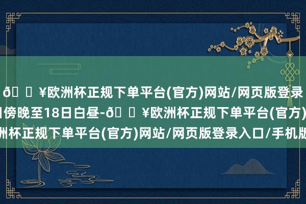 🔥欧洲杯正规下单平台(官方)网站/网页版登录入口/手机版瞻望17日傍晚至18日白昼-🔥欧洲杯正规下单平台(官方)网站/网页版登录入口/手机版