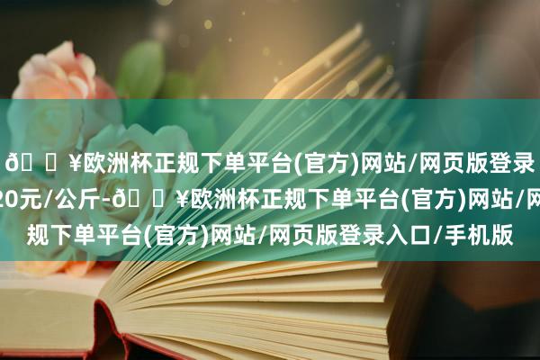 🔥欧洲杯正规下单平台(官方)网站/网页版登录入口/手机版进出5.20元/公斤-🔥欧洲杯正规下单平台(官方)网站/网页版登录入口/手机版