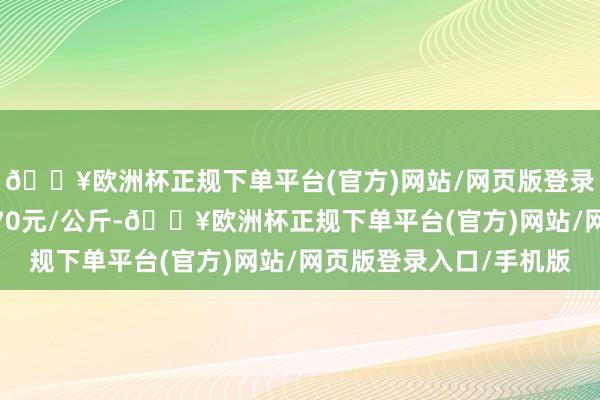 🔥欧洲杯正规下单平台(官方)网站/网页版登录入口/手机版进出3.70元/公斤-🔥欧洲杯正规下单平台(官方)网站/网页版登录入口/手机版