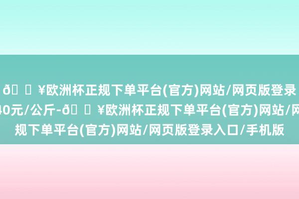 🔥欧洲杯正规下单平台(官方)网站/网页版登录入口/手机版收支9.40元/公斤-🔥欧洲杯正规下单平台(官方)网站/网页版登录入口/手机版