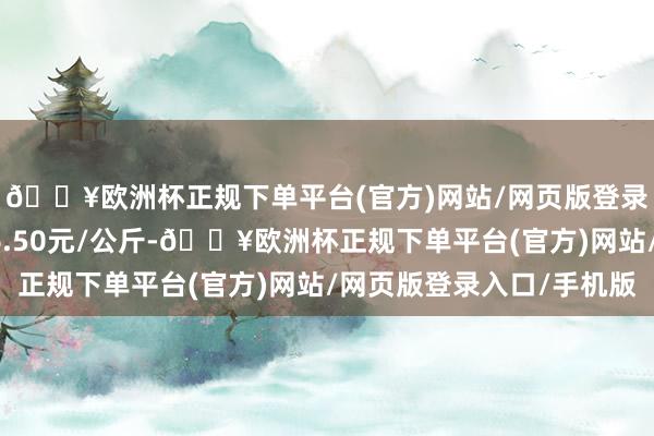 🔥欧洲杯正规下单平台(官方)网站/网页版登录入口/手机版进出16.50元/公斤-🔥欧洲杯正规下单平台(官方)网站/网页版登录入口/手机版