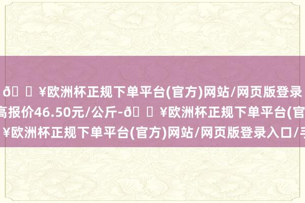 🔥欧洲杯正规下单平台(官方)网站/网页版登录入口/手机版当日最高报价46.50元/公斤-🔥欧洲杯正规下单平台(官方)网站/网页版登录入口/手机版