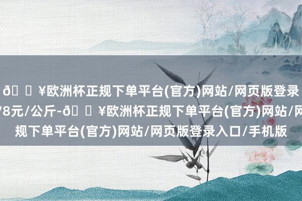 🔥欧洲杯正规下单平台(官方)网站/网页版登录入口/手机版进出3.78元/公斤-🔥欧洲杯正规下单平台(官方)网站/网页版登录入口/手机版