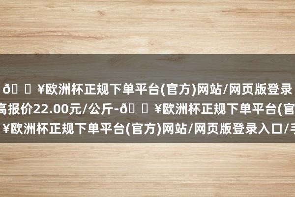 🔥欧洲杯正规下单平台(官方)网站/网页版登录入口/手机版当日最高报价22.00元/公斤-🔥欧洲杯正规下单平台(官方)网站/网页版登录入口/手机版