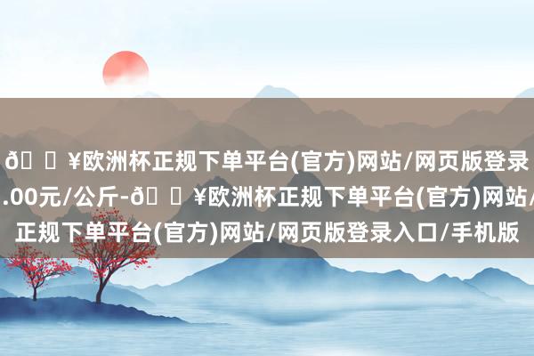 🔥欧洲杯正规下单平台(官方)网站/网页版登录入口/手机版收支21.00元/公斤-🔥欧洲杯正规下单平台(官方)网站/网页版登录入口/手机版