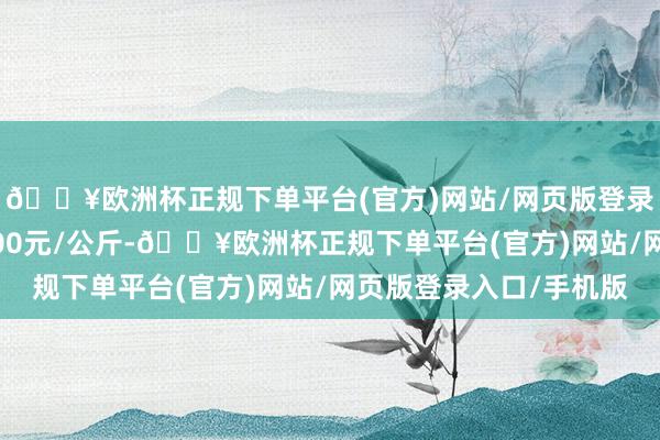 🔥欧洲杯正规下单平台(官方)网站/网页版登录入口/手机版进出8.00元/公斤-🔥欧洲杯正规下单平台(官方)网站/网页版登录入口/手机版