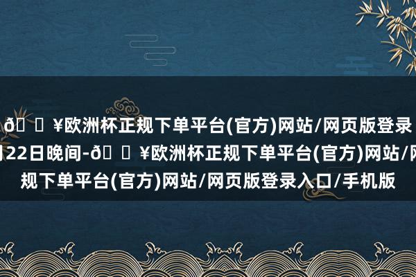 🔥欧洲杯正规下单平台(官方)网站/网页版登录入口/手机版 本年7月22日晚间-🔥欧洲杯正规下单平台(官方)网站/网页版登录入口/手机版