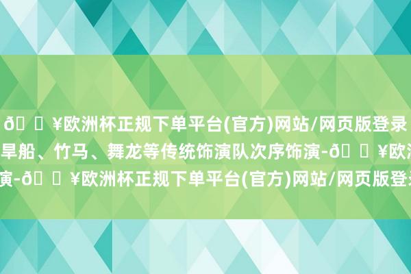 🔥欧洲杯正规下单平台(官方)网站/网页版登录入口/手机版每晚王人有旱船、竹马、舞龙等传统饰演队次序饰演-🔥欧洲杯正规下单平台(官方)网站/网页版登录入口/手机版