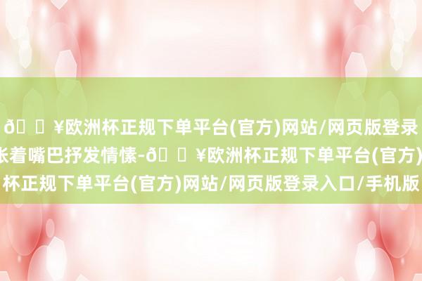 🔥欧洲杯正规下单平台(官方)网站/网页版登录入口/手机版她就屡次张着嘴巴抒发情愫-🔥欧洲杯正规下单平台(官方)网站/网页版登录入口/手机版