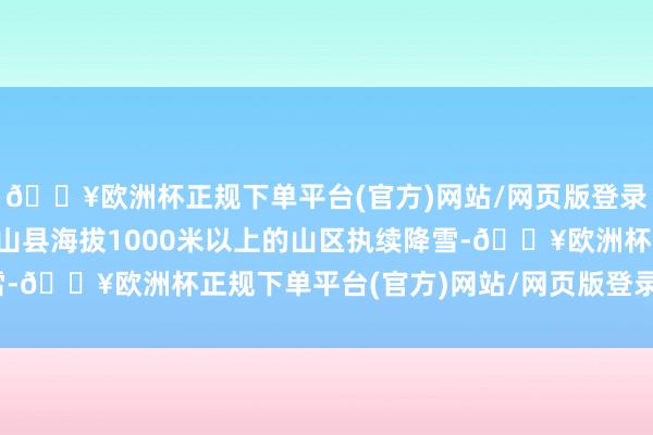 🔥欧洲杯正规下单平台(官方)网站/网页版登录入口/手机版重庆市巫山县海拔1000米以上的山区执续降雪-🔥欧洲杯正规下单平台(官方)网站/网页版登录入口/手机版
