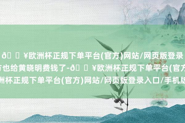 🔥欧洲杯正规下单平台(官方)网站/网页版登录入口/手机版而是说我方也给黄晓明费钱了-🔥欧洲杯正规下单平台(官方)网站/网页版登录入口/手机版
